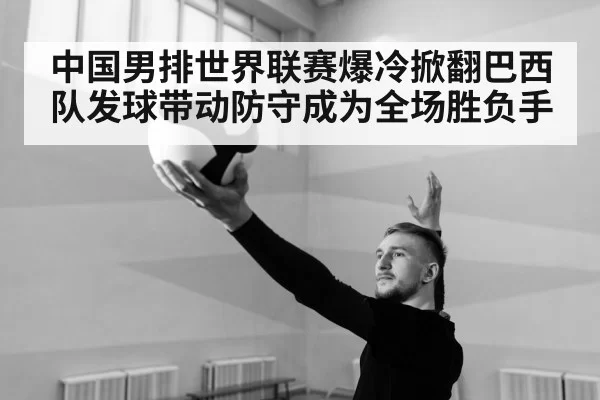 中国男排世界联赛爆冷掀翻巴西队发球带动防守成为全场胜负手